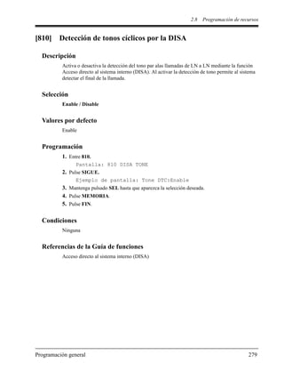 2.8 Programación de recursos
Programación general 279
[810] Detección de tonos cíclicos por la DISA
Descripción
Activa o desactiva la detección del tono par alas llamadas de LN a LN mediante la función
Acceso directo al sistema interno (DISA). Al activar la detección de tono permite al sistema
detectar el final de la llamada.
Selección
Enable / Disable
Valores por defecto
Enable
Programación
1. Entre 810.
Pantalla: 810 DISA TONE
2. Pulse SIGUE.
Ejemplo de pantalla: Tone DTC:Enable
3. Mantenga pulsado SEL hasta que aparezca la selección deseada.
4. Pulse MEMORIA.
5. Pulse FIN.
Condiciones
Ninguna
Referencias de la Guía de funciones
Acceso directo al sistema interno (DISA)
 