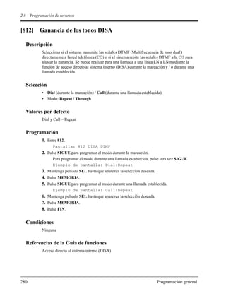 2.8 Programación de recursos
280 Programación general
[812] Ganancia de los tonos DISA
Descripción
Selecciona si el sistema transmite las señales DTMF (Multifrecuencia de tono dual)
directamente a la red telefónica (CO) o si el sistema repite las señales DTMF a la CO para
ajustar la ganancia. Se puede realizar para una llamada a una línea LN a LN mediante la
función de acceso directo al sistema interno (DISA) durante la marcación y / o durante una
llamada establecida.
Selección
• Dial (durante la marcación) / Call (durante una llamada establecida)
• Modo: Repeat / Through
Valores por defecto
Dial y Call – Repeat
Programación
1. Entre 812.
Pantalla: 812 DISA DTMF
2. Pulse SIGUE para programar el modo durante la marcación.
Para programar el modo durante una llamada establecida, pulse otra vez SIGUE.
Ejemplo de pantalla: Dial:Repeat
3. Mantenga pulsado SEL hasta que aparezca la selección deseada.
4. Pulse MEMORIA.
5. Pulse SIGUE para programar el modo durante una llamada establecida.
Ejemplo de pantalla: Call:Repeat
6. Mantenga pulsado SEL hasta que aparezca la selección deseada.
7. Pulse MEMORIA.
8. Pulse FIN.
Condiciones
Ninguna
Referencias de la Guía de funciones
Acceso directo al sistema interno (DISA)
 