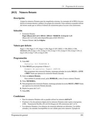 2.8 Programación de recursos
Programación general 281
[813] Número flotante
Descripción
Asigna los números flotantes para las megafonías externas, los mensajes de la DISA (Acceso
directo al sistema interno), módem y los grupos de extensión. Estos números se pueden utilizar
del mismo modo que se utiliza el número de extensiones para el acceso a las extensiones.
Selección
• Extensión flotante:
Pager (Busca) del 1 al 4 / DISA1 / DISA2 / MODEM / E-Grp de 1 a 8
(Busca del 2 al 4 sólo están disponibles para el KX-TD1232.)
• Número flotante: de 2 a 4 dígitos
Valores por defecto
Pager 1=196; Pager 2=197; Pager 3=296; Pager 4=297; DISA 1=198; DISA 2=298;
MODEM=299; E-Grp 1=191; E-Grp 2=192; E-Grp 3=193; E-Grp 4=194; E-Grp 5=291; E-
Grp 6=292; E-Grp 7=293; E-Grp 8=294
Programación
1. Entre 813
Pantalla: 813 FLOATING #
2. Pulse SIGUE para programar el Busca 1.
Ejemplo de pantalla: Pager1 :EXT196
Para programar otra extensión flotante, mantenga pulsadas las teclas SIGUE o ANTE
o PREV hasta que aparezca la extensión flotante deseada.
3. Entre un número flotante.
Para cambiar la entrada actual, pulse BORRAR y entre el nuevo número flotante.
4. Pulse MEMORIA.
5. Para programar otra extensión flotante, mantenga pulsadas las teclas SIGUE o PREV hasta
que aparezca la extensión flotante deseada.
6. Repita los pasos del 3 al 5.
7. Pulse FIN.
Condiciones
• Para los números flotantes sólo se pueden utilizar los números del 0 al 9.
• El primer o los dos primeros dígitos de los números flotantes están sujetos al programa
[100] Numeración flexible, (01) al (16) bloques de 100 extensiones del 1 al 16.
• Los números flotantes y los números de extensión deberían ser diferentes. Las dobles
entradas y las entradas incompatibles no son válidas para estos números. Ejemplo de
 