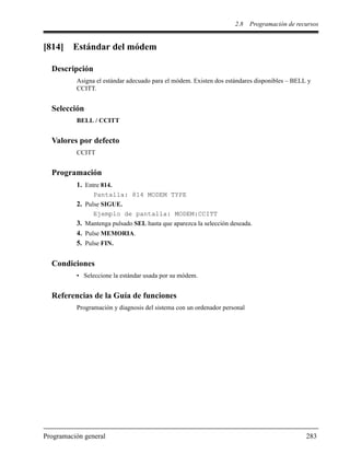 2.8 Programación de recursos
Programación general 283
[814] Estándar del módem
Descripción
Asigna el estándar adecuado para el módem. Existen dos estándares disponibles – BELL y
CCITT.
Selección
BELL / CCITT
Valores por defecto
CCITT
Programación
1. Entre 814.
Pantalla: 814 MODEM TYPE
2. Pulse SIGUE.
Ejemplo de pantalla: MODEM:CCITT
3. Mantenga pulsado SEL hasta que aparezca la selección deseada.
4. Pulse MEMORIA.
5. Pulse FIN.
Condiciones
• Seleccione la estándar usada por su módem.
Referencias de la Guía de funciones
Programación y diagnosis del sistema con un ordenador personal
 