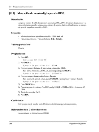 2.8 Programación de recursos
284 Programación general
[815] Marcación de un sólo dígito para la DISA
Descripción
Asigna el número de tabla de operadora automática DISA (AA). El número de extensión y el
número flotante se pueden asignar como número de un sólo dígito y utilizado como un número
de tabla de operadora automática DISA.
Selección
• Número de tabla de operadora automática DISA: de 0 a 9
• Número de extensión / Número flotante: de 2 a 4 dígitos
Valores por defecto
Disable
Programación
1. Entre 815.
Pantalla: 815 DISA AA
2. Pulse SIGUE.
Ejemplo de pantalla: Dial NO?
3. Entre un número de tabla de operadora automática DISA.
Para entrar el número AA DISA 0, también puede pulsar SIGUE.
Ejemplo de pantalla: Dial 0:Disable
4. Entre un número de extensión física o flotante.
Para cambiar la entrada actual, pulse BORRAR y entre el nuevo número flotante.
Ejemplo de pantalla: Dial 0:EXT112
5. Pulse MEMORIA.
6. Para programar otro número AA DISA, pulse SIGUE o ANTE, o SEL y el número AA
DISA.
7. Repita los pasos del 3 al 6.
8. Pulse FIN.
Condiciones
Este sistema puede guardar hasta 10 números de tabla de operadora automática.
Referencias de la Guía de funciones
Acceso directo al sistema interno (DISA)
 