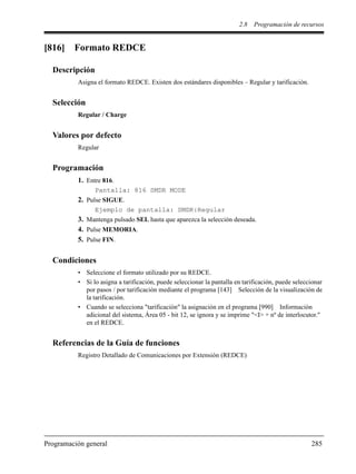 2.8 Programación de recursos
Programación general 285
[816] Formato REDCE
Descripción
Asigna el formato REDCE. Existen dos estándares disponibles – Regular y tarificación.
Selección
Regular / Charge
Valores por defecto
Regular
Programación
1. Entre 816.
Pantalla: 816 SMDR MODE
2. Pulse SIGUE.
Ejemplo de pantalla: SMDR:Regular
3. Mantenga pulsado SEL hasta que aparezca la selección deseada.
4. Pulse MEMORIA.
5. Pulse FIN.
Condiciones
• Seleccione el formato utilizado por su REDCE.
• Si lo asigna a tarificación, puede seleccionar la pantalla en tarificación, puede seleccionar
por pasos / por tarificación mediante el programa [143] Selección de la visualización de
la tarificación.
• Cuando se selecciona "tarificación" la asignación en el programa [990] Información
adicional del sistema, Área 05 - bit 12, se ignora y se imprime "<I> + nº de interlocutor."
en el REDCE.
Referencias de la Guía de funciones
Registro Detallado de Comunicaciones por Extensión (REDCE)
 