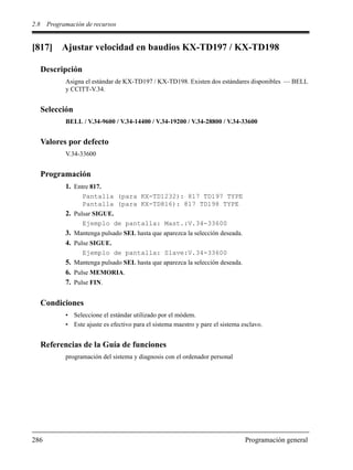 2.8 Programación de recursos
286 Programación general
[817] Ajustar velocidad en baudios KX-TD197 / KX-TD198
Descripción
Asigna el estándar de KX-TD197 / KX-TD198. Existen dos estándares disponibles — BELL
y CCITT-V.34.
Selección
BELL / V.34-9600 / V.34-14400 / V.34-19200 / V.34-28800 / V.34-33600
Valores por defecto
V.34-33600
Programación
1. Entre 817.
Pantalla (para KX-TD1232): 817 TD197 TYPE
Pantalla (para KX-TD816): 817 TD198 TYPE
2. Pulsar SIGUE.
Ejemplo de pantalla: Mast.:V.34-33600
3. Mantenga pulsado SEL hasta que aparezca la selección deseada.
4. Pulse SIGUE.
Ejemplo de pantalla: Slave:V.34-33600
5. Mantenga pulsado SEL hasta que aparezca la selección deseada.
6. Pulse MEMORIA.
7. Pulse FIN.
Condiciones
• Seleccione el estándar utilizado por el módem.
• Este ajuste es efectivo para el sistema maestro y pare el sistema esclavo.
Referencias de la Guía de funciones
programación del sistema y diagnosis con el ordenador personal
 
