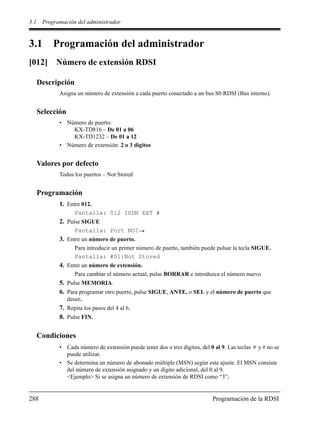 3.1 Programación del administrador
288 Programación de la RDSI
3.1 Programación del administrador
[012] Número de extensión RDSI
Descripción
Asigna un número de extensión a cada puerto conectado a un bus S0 RDSI (Bus interno).
Selección
• Número de puerto:
KX-TD816 – De 01 a 06
KX-TD1232 – De 01 a 12
• Número de extensión: 2 o 3 dígitos
Valores por defecto
Todos los puertos – Not Stored
Programación
1. Entre 012.
Pantalla: 012 ISDN EXT #
2. Pulse SIGUE
Pantalla: Port NO?
3. Entre un número de puerto.
Para introducir un primer número de puerto, también puede pulsar la tecla SIGUE.
Pantalla: #01:Not Stored
4. Entre un número de extensión.
Para cambiar el número actual, pulse BORRAR e introduzca el número nuevo
5. Pulse MEMORIA.
6. Para programar otro puerto, pulse SIGUE, ANTE, o SEL y el número de puerto que
desee.
7. Repita los pasos del 4 al 6.
8. Pulse FIN.
Condiciones
• Cada número de extensión puede tener dos o tres dígitos, del 0 al 9. Las teclas y # no se
puede utilizar.
• Se determina un número de abonado múltiple (MSN) según este ajuste. El MSN consiste
del número de extensión asignado y un dígito adicional, del 0 al 9.
<Ejemplo> Si se asigna un número de extensión de RDSI como “3”;
 