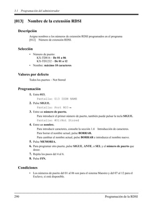 3.1 Programación del administrador
290 Programación de la RDSI
[013] Nombre de la extensión RDSI
Descripción
Asigna nombres a los números de extensión RDSI programados en el programa
[012] Número de extensión RDSI.
Selección
• Número de puerto:
KX-TD816 – De 01 a 06
KX-TD1232 – De 01 a 12
• Nombre: máximo 10 caracteres
Valores por defecto
Todos los puertos – Not Stored
Programación
1. Entre 013.
Pantalla: 013 ISDN NAME
2. Pulse SIGUE.
Pantalla: Port NO?
3. Entre un número de puerto.
Para introducir el primer número de puerto, también puede pulsar la tecla SIGUE.
Pantalla: #01:Not Stored
4. Entre un nombre.
Para introducir caracteres, consulte la sección 1.4 Introducción de caracteres.
Para borrar el nombre actual, pulse BORRAR.
Para cambiar el nombre actual, pulse BORRAR e introduzca el nombre nuevo.
5. Pulse MEMORIA.
6. Para programar otro puerto, pulse SIGUE, ANTE, o SEL y el número de puerto que
desee.
7. Repita los pasos del 4 al 6.
8. Pulse FIN.
Condiciones
• Los números de puerto del 01 al 06 son para el sistema Maestro y del 07 al 12 para el
Esclavo, si está disponible.
 