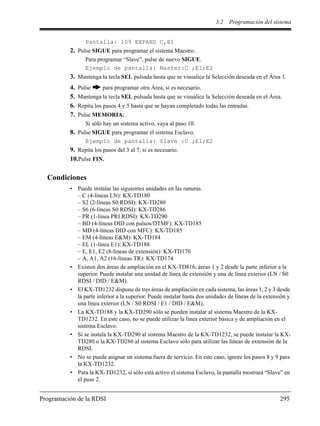 3.2 Programación del sistema
Programación de la RDSI 295
Pantalla: 109 EXPAND C,E1
2. Pulse SIGUE para programar el sistema Maestro.
Para programar “Slave”, pulse de nuevo SIGUE.
Ejemplo de pantalla: Master:C ;E1;E2
3. Mantenga la tecla SEL pulsada hasta que se visualice la Selección deseada en el Área 1.
4. Pulse para programar otra Área, si es necesario.
5. Mantenga la tecla SEL pulsada hasta que se visualice la Selección deseada en el Área.
6. Repita los pasos 4 y 5 hasta que se hayan completado todas las entradas.
7. Pulse MEMORIA.
Si sólo hay un sistema activo, vaya al paso 10.
8. Pulse SIGUE para programar el sistema Esclavo.
Ejemplo de pantalla: Slave :C ;E1;E2
9. Repita los pasos del 3 al 7, si es necesario.
10.Pulse FIN.
Condiciones
• Puede instalar las siguientes unidades en las ranuras.
– C (4-líneas LN): KX-TD180
– S2 (2-líneas S0 RDSI): KX-TD280
– S6 (6-líneas S0 RDSI): KX-TD286
– PR (1-línea PRI RDSI): KX-TD290
– BD (4-líneas DID con pulsos/DTMF): KX-TD185
– MD (4-líneas DID con MFC): KX-TD185
– EM (4-líneas E&M): KX-TD184
– EL (1-línea E1): KX-TD188
– E, E1, E2 (8-líneas de extensión): KX-TD170
– A, A1, A2 (16-líneas TR): KX-TD174
• Existen dos áreas de ampliación en el KX-TD816, áreas 1 y 2 desde la parte inferior a la
superior. Puede instalar una unidad de línea de extensión y una de línea exterior (LN / S0
RDSI / DID / E&M).
• El KX-TD1232 dispone de tres áreas de ampliación en cada sistema, las áreas 1, 2 y 3 desde
la parte inferior a la superior. Puede instalar hasta dos unidades de líneas de la extensión y
una línea exterior (LN / S0 RDSI / E1 / DID / E&M).
• La KX-TD188 y la KX-TD290 sólo se pueden instalar al sistema Maestro de la KX-
TD1232. En este caso, no se puede utilizar la línea exterior básica y de ampliación en el
sistema Esclavo.
• Si se instala la KX-TD290 al sistema Maestro de la KX-TD1232, se puede instalar la KX-
TD280 o la KX-TD286 al sistema Esclavo sólo para utilizar las líneas de extensión de la
RDSI.
• No se puede asignar un sistema fuera de servicio. En este caso, ignore los pasos 8 y 9 para
la KX-TD1232.
• Para la KX-TD1232, si sólo está activo el sistema Esclavo, la pantalla mostrará “Slave” en
el paso 2.
 