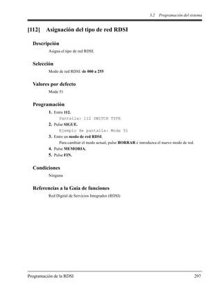 3.2 Programación del sistema
Programación de la RDSI 297
[112] Asignación del tipo de red RDSI
Descripción
Asigna el tipo de red RDSI.
Selección
Modo de red RDSI: de 000 a 255
Valores por defecto
Mode 51
Programación
1. Entre 112.
Pantalla: 112 SWITCH TYPE
2. Pulse SIGUE.
Ejemplo de pantalla: Mode 51
3. Entre un modo de red RDSI.
Para cambiar el modo actual, pulse BORRAR e introduzca el nuevo modo de red.
4. Pulse MEMORIA.
5. Pulse FIN.
Condiciones
Ninguna
Referencias a la Guía de funciones
Red Digital de Servicios Integrados (RDSI)
 
