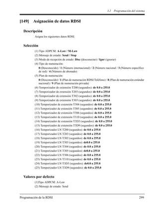 3.2 Programación del sistema
Programación de la RDSI 299
[149] Asignación de datos RDSI
Descripción
Asigna los siguientes datos RDSI.
Selección
(1) Tipo ADPCM: A-Law / M-Law
(2) Mensaje de estado: Send / Stop
(3) Modo de recepción de estado: Disc (desconectar) / Ignr (ignorar)
(4) Tipo de numeración:
0 (Desconocido) / 1 (Número internacional) / 2 (Número nacional / 3 (Número específico
de red) / 4 (Número de abonado)
(5) Plan de numeración:
0 (Desconocido) / 1 (Plan de numeración RDSI/Teléfono) / 8 (Plan de numeración estándar
nacional) / 9 (Plan de numeración privada)
(6) Temporizador de extensión T200 (segundos): de 0.0 a 255.0
(7) Temporizador de extensión T203 (segundos): de 0.0 a 255.0
(8) Temporizador de extensión T302 (segundos): de 0.0 a 255.0
(9) Temporizador de extensión T303 (segundos): de 0.0 a 255.0
(10) Temporizador de extensión T304 (segundos): de 0.0 a 255.0
(11) Temporizador de extensión T305 (segundos): de 0.0 a 255.0
(12) Temporizador de extensión T306 (segundos): de 0.0 a 255.0
(13) Temporizador de extensión T310 (segundos): de 0.0 a 255.0
(14) Temporizador de extensión T3D3 (segundos): de 0.0 a 255.0
(15) Temporizador de extensión T3D9 (segundos): de 0.0 a 255.0
(16) Temporizador LN T200 (segundos): de 0.0 a 255.0
(17) Temporizador LN T203 (segundos): de 0.0 a 255.0
(18) Temporizador LN T302 (segundos): de 0.0 a 255.0
(19) Temporizador LN T303 (segundos): de0.0 a 255.0
(20) Temporizador LN T304 (segundos): de 0.0 a 255.0
(21) Temporizador LN T305 (segundos): de0.0 a 255.0
(22) Temporizador LN T306 (segundos): de 0.0 a 255.0
(23) Temporizador LN T310 (segundos): de 0.0 a 255.0
(24) Temporizador LN T3D3 (segundos): de0.0 a 255.0
(25) Temporizador LN T3D9 (segundos): de 0.0 a 255.0
Valores por defecto
(1)Tipo ADPCM: A-Law
(2) Mensaje de estado: Send
 
