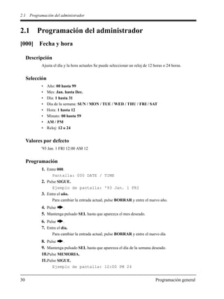 2.1 Programación del administrador
30 Programación general
2.1 Programación del administrador
[000] Fecha y hora
Descripción
Ajusta el día y la hora actuales Se puede seleccionar un reloj de 12 horas o 24 horas.
Selección
• Año: 00 hasta 99
• Mes: Jan. hasta Dec.
• Día: 1 hasta 31
• Día de la semana: SUN / MON / TUE / WED / THU / FRI / SAT
• Hora: 1 hasta 12
• Minuto: 00 hasta 59
• AM / PM
• Reloj: 12 o 24
Valores por defecto
'93 Jan. 1 FRI 12:00 AM 12
Programación
1. Entre 000.
Pantalla: 000 DATE / TIME
2. Pulse SIGUE.
Ejemplo de pantalla: '93 Jan. 1 FRI
3. Entre el año.
Para cambiar la entrada actual, pulse BORRAR y entre el nuevo año.
4. Pulse .
5. Mantenga pulsado SEL hasta que aparezca el mes deseado.
6. Pulse .
7. Entre el día.
Para cambiar la entrada actual, pulse BORRAR y entre el nuevo día
8. Pulse .
9. Mantenga pulsado SEL hasta que aparezca el día de la semana deseado.
10.Pulse MEMORIA.
11.Pulse SIGUE.
Ejemplo de pantalla: 12:00 PM 24
 
