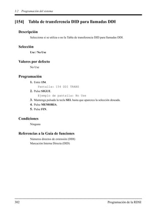 3.2 Programación del sistema
302 Programación de la RDSI
[154] Tabla de transferencia DID para llamadas DDI
Descripción
Selecciona si se utiliza o no la Tabla de transferencia DID para llamadas DDI.
Selección
Use / No Use
Valores por defecto
No Use
Programación
1. Entre 154.
Pantalla: 154 DDI TRANS
2. Pulse SIGUE.
Ejemplo de pantalla: No Use
3. Mantenga pulsada la tecla SEL hasta que aparezca la selección deseada.
4. Pulse MEMORIA.
5. Pulse FIN.
Condiciones
Ninguna
Referencias a la Guía de funciones
Números directos de extensión (DDI)
Marcación Interna Directa (DID)
 