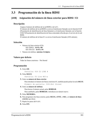 3.3 Programación de la línea RDSI
Programación de la RDSI 303
3.3 Programación de la línea RDSI
[418] Asignación del número de línea exterior para RDSI / E1
Descripción
Asigna el número de teléfono de la red RDSI o de la E1.
El número de teléfono de la red RDSI se envía al interlocutor llamado con la función CLIP
(Presentación de identificación de línea llamante) y al interlocutor llamante con la función
COLP (Presentación de identificación de línea conectada) ofrecida por el servicio de la red
RDSI.
El número de teléfono de la línea E1 se envía al interlocutor llamado (ANI saliente).
Selección
• Número de línea exterior (CO):
KX-TD816 – de 01 a 08
KX-TD1232 – de 01 a 54
• Número de teléfono: máximo 16 dígitos
Valores por defecto
Todas las líneas exteriores – Not Stored
Programación
1. Entre 418.
Pantalla: 418 CO LINE #
2. Pulse SIGUE.
Pantalla: CO Line NO?
3. Entre un número de línea exterior.
Para introducir el número de líneas exteriores 01, también puede pulsar la tecla SIGUE.
Ejemplo de pantalla: CO01:Not Stored
4. Entre un número de teléfono.
Para borrar el número actual, pulse BORRAR.
Para cambiarlo, pulse BORRAR e introduzca un número nuevo.
5. Pulse MEMORIA.
6. Para programar otra línea exterior, pulse SIGUE, ANTE, o SEL y el número de línea
exterior que desee.
7. Repita los pasos del 4 al 6.
8. Pulse FIN.
 