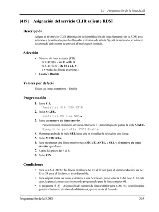 3.3 Programación de la línea RDSI
Programación de la RDSI 305
[419] Asignación del servicio CLIR saliente RDSI
Descripción
Asigna si el servicio CLIR (Restricción de identificación de línea llamante) de la RDSI está
activado o desactivado para las llamadas exteriores de salida. Si está desactivado, el número
de abonado del sistema se enviará al interlocutor llamado.
Selección
• Número de línea exterior (CO):
KX-TD816 – de 01 a 08,
KX-TD1232 – de 01 a 24,
( =todas las líneas exteriores)
• Enable / Disable
Valores por defecto
Todas las líneas exteriores – Enable
Programación
1. Entre 419.
Pantalla: 419 ISDN CLIR
2. Pulse SIGUE.
Pantalla: CO Line NO?
3. Entre un número de línea exterior.
Para introducir el número de líneas exteriores 01, también puede pulsar la tecla SIGUE.
Ejemplo de pantalla: CO01:Enable
4. Mantenga pulsada la tecla SEL hasta que se visualice la selección que desee.
5. Pulse MEMORIA.
6. Para programar otra línea exterior, pulse SIGUE, ANTE, o SEL y el número de línea
exterior que desee.
7. Repita los pasos del 4 al 6.
8. Pulse FIN.
Condiciones
• Para la KX-TD1232, las líneas exteriores del 01 al 12 son para el sistema Maestro las del
13 al 24 para el Esclavo, si está disponible.
• Para asignar todas las líneas exteriores a una Selección, pulse la tecla del paso 3. En este
caso, la pantalla muestra el contenido programado para la línea exterior 01.
• El programa [418] Asignación del número de línea exterior para RDSI / E1 se utiliza para
guardar el número de abonado del sistema, que se envía al llamado.
 