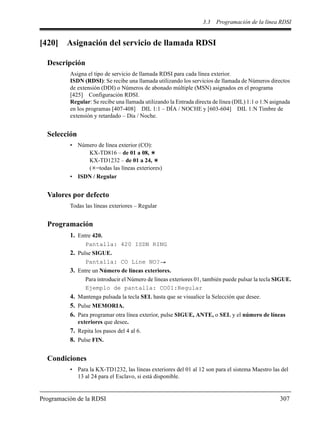 3.3 Programación de la línea RDSI
Programación de la RDSI 307
[420] Asignación del servicio de llamada RDSI
Descripción
Asigna el tipo de servicio de llamada RDSI para cada línea exterior.
ISDN (RDSI): Se recibe una llamada utilizando los servicios de llamada de Números directos
de extensión (DDI) o Números de abonado múltiple (MSN) asignados en el programa
[425] Configuración RDSI.
Regular: Se recibe una llamada utilizando la Entrada directa de línea (DIL) 1:1 o 1:N asignada
en los programas [407-408] DIL 1:1 – DÍA / NOCHE y [603-604] DIL 1:N Timbre de
extensión y retardado – Día / Noche.
Selección
• Número de línea exterior (CO):
KX-TD816 – de 01 a 08,
KX-TD1232 – de 01 a 24,
( =todas las líneas exteriores)
• ISDN / Regular
Valores por defecto
Todas las líneas exteriores – Regular
Programación
1. Entre 420.
Pantalla: 420 ISDN RING
2. Pulse SIGUE.
Pantalla: CO Line NO?
3. Entre un Número de líneas exteriores.
Para introducir el Número de líneas exteriores 01, también puede pulsar la tecla SIGUE.
Ejemplo de pantalla: CO01:Regular
4. Mantenga pulsada la tecla SEL hasta que se visualice la Selección que desee.
5. Pulse MEMORIA.
6. Para programar otra línea exterior, pulse SIGUE, ANTE, o SEL y el número de líneas
exteriores que desee.
7. Repita los pasos del 4 al 6.
8. Pulse FIN.
Condiciones
• Para la KX-TD1232, las líneas exteriores del 01 al 12 son para el sistema Maestro las del
13 al 24 para el Esclavo, si está disponible.
 