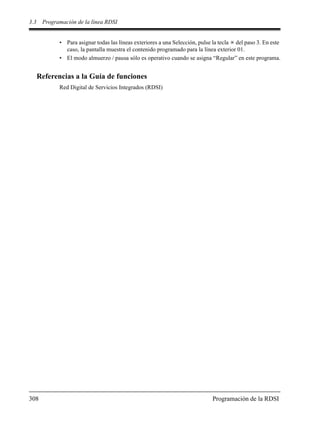 3.3 Programación de la línea RDSI
308 Programación de la RDSI
• Para asignar todas las líneas exteriores a una Selección, pulse la tecla del paso 3. En este
caso, la pantalla muestra el contenido programado para la línea exterior 01.
• El modo almuerzo / pausa sólo es operativo cuando se asigna “Regular” en este programa.
Referencias a la Guía de funciones
Red Digital de Servicios Integrados (RDSI)
 