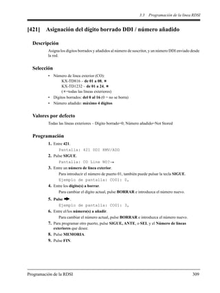 3.3 Programación de la línea RDSI
Programación de la RDSI 309
[421] Asignación del dígito borrado DDI / número añadido
Descripción
Asigna los dígitos borrados y añadidos al número de suscritor, y un número DDI enviado desde
la red.
Selección
• Número de línea exterior (CO):
KX-TD816 – de 01 a 08,
KX-TD1232 – de 01 a 24,
( =todas las líneas exteriores)
• Dígitos borrados: del 0 al 16 (0 = no se borra)
• Número añadido: máximo 4 dígitos
Valores por defecto
Todas las líneas exteriores – Dígito borrado=0; Número añadido=Not Stored
Programación
1. Entre 421.
Pantalla: 421 DDI RMV/ADD
2. Pulse SIGUE.
Pantalla: CO Line NO?
3. Entre un número de línea exterior.
Para introducir el número de puerto 01, también puede pulsar la tecla SIGUE.
Ejemplo de pantalla: CO01: 0,
4. Entre los dígito(s) a borrar.
Para cambiar el dígito actual, pulse BORRAR e introduzca el número nuevo.
5. Pulse .
Ejemplo de pantalla: CO01: 3,
6. Entre el/los número(s) a añadir.
Para cambiar el número actual, pulse BORRAR e introduzca el número nuevo.
7. Para programar otro puerto, pulse SIGUE, ANTE, o SEL y el Número de líneas
exteriores que desee.
8. Pulse MEMORIA.
9. Pulse FIN.
 