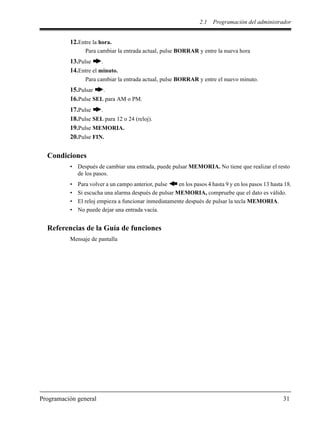 2.1 Programación del administrador
Programación general 31
12.Entre la hora.
Para cambiar la entrada actual, pulse BORRAR y entre la nueva hora
13.Pulse .
14.Entre el minuto.
Para cambiar la entrada actual, pulse BORRAR y entre el nuevo minuto.
15.Pulsar .
16.Pulse SEL para AM o PM.
17.Pulse .
18.Pulse SEL para 12 o 24 (reloj).
19.Pulse MEMORIA.
20.Pulse FIN.
Condiciones
• Después de cambiar una entrada, puede pulsar MEMORIA. No tiene que realizar el resto
de los pasos.
• Para volver a un campo anterior, pulse en los pasos 4 hasta 9 y en los pasos 13 hasta 18.
• Si escucha una alarma después de pulsar MEMORIA, compruebe que el dato es válido.
• El reloj empieza a funcionar inmediatamente después de pulsar la tecla MEMORIA.
• No puede dejar una entrada vacía.
Referencias de la Guía de funciones
Mensaje de pantalla
 