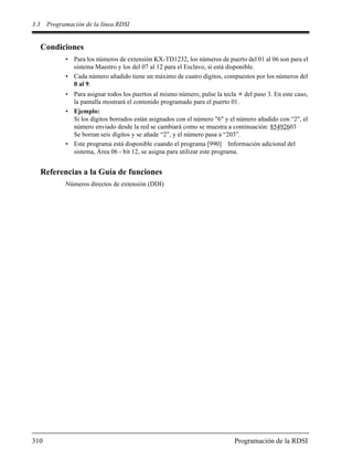 3.3 Programación de la línea RDSI
310 Programación de la RDSI
Condiciones
• Para los números de extensión KX-TD1232, los números de puerto del 01 al 06 son para el
sistema Maestro y los del 07 al 12 para el Esclavo, si está disponible.
• Cada número añadido tiene un máximo de cuatro dígitos, compuestos por los números del
0 al 9.
• Para asignar todos los puertos al mismo número, pulse la tecla del paso 3. En este caso,
la pantalla mostrará el contenido programado para el puerto 01.
• Ejemplo:
Si los dígitos borrados están asignados con el número "6" y el número añadido con “2", el
número enviado desde la red se cambiará como se muestra a continuación: 85492603
Se borran seis dígitos y se añade “2”, y el número pasa a “203”.
• Este programa está disponible cuando el programa [990] Información adicional del
sistema, Área 06 - bit 12, se asigna para utilizar este programa.
Referencias a la Guía de funciones
Números directos de extensión (DDI)
 