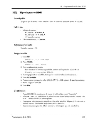 3.3 Programación de la línea RDSI
Programación de la RDSI 311
[423] Tipo de puerto RDSI
Descripción
Asigna el tipo de puerto a línea exterior o línea de extensión para cada puerto de la RDSI.
Selección
• Número de puerto:
KX-TD816 – de 01 a 04,
KX-TD1232 – de 01 a 12,
( =todos los puertos)
• CO (línea exterior) / Extension
Valores por defecto
Todos los puertos – CO
Programación
1. Entre 423.
Pantalla: 423 ISDN TYPE
2. Pulse SIGUE.
Pantalla: Port NO?
3. Entre un número de puerto.
Para introducir el número de puerto 01, también puede pulsar la tecla SIGUE.
Ejemplo de pantalla: #01:CO
4. Mantenga pulsada la tecla SEL hasta que se visualice la Selección que desee.
5. Pulse MEMORIA.
6. Para programar otro puerto, pulse SIGUE, ANTE, o SEL número de puerto que desee.
7. Repita los pasos del 4 al 6.
8. Pulse FIN.
Condiciones
• Para el KX-TD816, los números de puerto 05 y 06 se fijan como “Extensión”.
• Para el KX-TD1232, los números de puerto del 01 al 06 son para el sistema Maestro y del
07 al 12 para el Esclavo, si está disponible.
• Para asignar todos los puertos a una Selección, pulse la tecla del paso 3. En este caso, la
pantalla muestra el contenido programado para el puerto 01.
• Después de esta asignación, deberá reiniciar el sistema para que ésta sea efectiva.
 