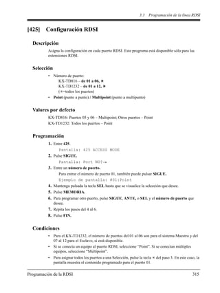 3.3 Programación de la línea RDSI
Programación de la RDSI 315
[425] Configuración RDSI
Descripción
Asigna la configuración en cada puerto RDSI. Este programa está disponible sólo para las
extensiones RDSI.
Selección
• Número de puerto:
KX-TD816 – de 01 a 06,
KX-TD1232 – de 01 a 12,
( =todos los puertos)
• Point (punto a punto) / Multipoint (punto a multipunto)
Valores por defecto
KX-TD816: Puertos 05 y 06 – Multipoint; Otros puertos – Point
KX-TD1232: Todos los puertos – Point
Programación
1. Entre 425.
Pantalla: 425 ACCESS MODE
2. Pulse SIGUE.
Pantalla: Port NO?
3. Entre un número de puerto.
Para entrar el número de puerto 01, también puede pulsar SIGUE.
Ejemplo de pantalla: #01:Point
4. Mantenga pulsada la tecla SEL hasta que se visualice la selección que desee.
5. Pulse MEMORIA.
6. Para programar otro puerto, pulse SIGUE, ANTE, o SEL y el número de puerto que
desee.
7. Repita los pasos del 4 al 6.
8. Pulse FIN.
Condiciones
• Para el KX-TD1232, el número de puertos del 01 al 06 son para el sistema Maestro y del
07 al 12 para el Esclavo, si está disponible.
• Si se conecta un equipo al puerto RDSI, seleccione “Point”. Si se conectan múltiples
equipos, seleccione “Multipoint”.
• Para asignar todos los puertos a una Selección, pulse la tecla del paso 3. En este caso, la
pantalla muestra el contenido programado para el puerto 01.
 