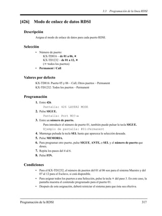 3.3 Programación de la línea RDSI
Programación de la RDSI 317
[426] Modo de enlace de datos RDSI
Descripción
Asigna el modo de enlace de datos para cada puerto RDSI.
Selección
• Número de puerto:
KX-TD816 – de 01 a 06,
KX-TD1232 – de 01 a 12,
( =todos los puertos)
• Permanent / Call
Valores por defecto
KX-TD816: Puerto 05 y 06 – Call; Otros puertos – Permanent
KX-TD1232: Todos los puertos – Permanent
Programación
1. Entre 426.
Pantalla: 426 LAYER2 MODE
2. Pulse SIGUE.
Pantalla: Port NO?
3. Entre un número de puerto.
Para introducir el número de puerto 01, también puede pulsar la tecla SIGUE.
Ejemplo de pantalla: #01:Permanent
4. Mantenga pulsada la tecla SEL hasta que aparezca la selección deseada.
5. Pulse MEMORIA.
6. Para programar otro puerto, pulse SIGUE, ANTE, o SEL y el número de puerto que
desee.
7. Repita los pasos del 4 al 6.
8. Pulse FIN.
Condiciones
• Para el KX-TD1232, el número de puertos del 01 al 06 son para el sistema Maestro y del
07 al 12 para el Esclavo, si está disponible.
• Para asignar todos los puertos a una Selección, pulse la tecla del paso 3. En este caso, la
pantalla muestra el contenido programado para el puerto 01.
• Después de esta asignación, deberá reiniciar el sistema para que ésta sea efectiva.
 