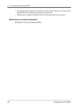 3.3 Programación de la línea RDSI
320 Programación de la RDSI
• Para asignar todos los puertos a una Selección, pulse la tecla del paso 3. En este caso, la
pantalla muestra el contenido programado para el puerto 01.
• Después de esta asignación, deberá reiniciar el sistema para que ésta sea efectiva.
Referencias a la Guía de funciones
Red Digital de Servicios Integrados (RDSI)
 