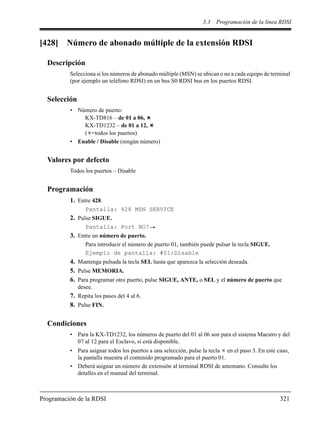 3.3 Programación de la línea RDSI
Programación de la RDSI 321
[428] Número de abonado múltiple de la extensión RDSI
Descripción
Selecciona si los números de abonado múltiple (MSN) se ubican o no a cada equipo de terminal
(por ejemplo un teléfono RDSI) en un bus S0 RDSI bus en los puertos RDSI.
Selección
• Número de puerto:
KX-TD816 – de 01 a 06,
KX-TD1232 – de 01 a 12,
( =todos los puertos)
• Enable / Disable (ningún número)
Valores por defecto
Todos los puertos – Disable
Programación
1. Entre 428.
Pantalla: 428 MSN SERVICE
2. Pulse SIGUE.
Pantalla: Port NO?
3. Entre un número de puerto.
Para introducir el número de puerto 01, también puede pulsar la tecla SIGUE.
Ejemplo de pantalla: #01:Disable
4. Mantenga pulsada la tecla SEL hasta que aparezca la selección deseada.
5. Pulse MEMORIA.
6. Para programar otro puerto, pulse SIGUE, ANTE, o SEL y el número de puerto que
desee.
7. Repita los pasos del 4 al 6.
8. Pulse FIN.
Condiciones
• Para la KX-TD1232, los números de puerto del 01 al 06 son para el sistema Maestro y del
07 al 12 para el Esclavo, si está disponible.
• Para asignar todos los puertos a una selección, pulse la tecla en el paso 3. En este caso,
la pantalla muestra el contenido programado para el puerto 01.
• Deberá asignar un número de extensión al terminal RDSI de antemano. Consulte los
detalles en el manual del terminal.
 