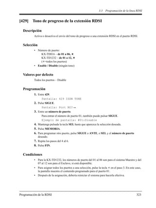 3.3 Programación de la línea RDSI
Programación de la RDSI 323
[429] Tono de progreso de la extensión RDSI
Descripción
Activa o desactiva el envío del tono de progreso a una extensión RDSI en el puerto RDSI.
Selección
• Número de puerto:
KX-TD816 – de 01 a 06,
KX-TD1232 – de 01 a 12,
( =todos los puertos)
• Enable / Disable (ningún tono)
Valores por defecto
Todos los puertos – Disable
Programación
1. Entre 429.
Pantalla: 429 ISDN TONE
2. Pulse SIGUE.
Pantalla: Port NO?
3. Entre un número de puerto.
Para entrar el número de puerto 01, también puede pulsar SIGUE.
Ejemplo de pantalla: #01:Disable
4. Mantenga pulsada la tecla SEL hasta que aparezca la selección deseada.
5. Pulse MEMORIA.
6. Para programar otro puerto, pulse SIGUE o ANTE, o SEL y el número de puerto
deseado.
7. Repita los pasos del 4 al 6.
8. Pulse FIN.
Condiciones
• Para la KX-TD1232, los números de puerto del 01 al 06 son para el sistema Maestro y del
07 al 12 son para el Esclavo, si está disponible.
• Para asignar todos los puertos a una selección, pulse la tecla en el paso 3. En este caso,
la pantalla muestra el contenido programado para el puerto 01.
• Después de la asignación, debería reiniciar el sistema para hacerla efectiva.
 