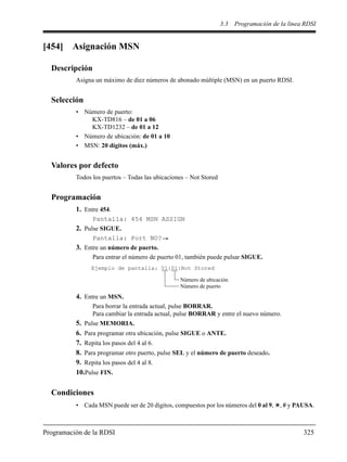 3.3 Programación de la línea RDSI
Programación de la RDSI 325
[454] Asignación MSN
Descripción
Asigna un máximo de diez números de abonado múltiple (MSN) en un puerto RDSI.
Selección
• Número de puerto:
KX-TD816 – de 01 a 06
KX-TD1232 – de 01 a 12
• Número de ubicación: de 01 a 10
• MSN: 20 dígitos (máx.)
Valores por defecto
Todos los puertos – Todas las ubicaciones – Not Stored
Programación
1. Entre 454.
Pantalla: 454 MSN ASSIGN
2. Pulse SIGUE.
Pantalla: Port NO?
3. Entre un número de puerto.
Para entrar el número de puerto 01, también puede pulsar SIGUE.
4. Entre un MSN.
Para borrar la entrada actual, pulse BORRAR.
Para cambiar la entrada actual, pulse BORRAR y entre el nuevo número.
5. Pulse MEMORIA.
6. Para programar otra ubicación, pulse SIGUE o ANTE.
7. Repita los pasos del 4 al 6.
8. Para programar otro puerto, pulse SEL y el número de puerto deseado.
9. Repita los pasos del 4 al 8.
10.Pulse FIN.
Condiciones
• Cada MSN puede ser de 20 dígitos, compuestos por los números del 0 al 9, , # y PAUSA.
Ejemplo de pantalla: 01:01:Not Stored
Número de ubicación
Número de puerto
 