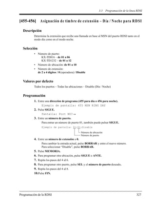 3.3 Programación de la línea RDSI
Programación de la RDSI 327
[455-456] Asignación de tim bre de extensión – Día / Noche para RDSI
Descripción
Determina la extensión que recibe una llamada en base al MSN del puerto RDSI tanto en el
modo día como en el modo noche.
Selección
• Número de puerto:
KX-TD816 – de 01 a 06
KX-TD1232 – de 01 a 12
• Número de ubicación: de 01 a 10
• Número de extensión:
de 2 a 4 dígitos / 0 (operadora) / Disable
Valores por defecto
Todos los puertos – Todas las ubicaciones – Disable (Día / Noche)
Programación
1. Entre una dirección de programa (455 para día o 456 para noche).
Ejemplo de pantalla: 455 MSN RING DAY
2. Pulse SIGUE.
Pantalla: Port NO?
3. Entre un número de puerto.
Para entrar un número de puerto 01, también puede pulsar SIGUE.
4. Entre un número de extensión o 0.
Para cambiar la entrada actual, pulse BORRAR y entre el nuevo número.
Para seleccionar “Disable”, pulse BORRAR.
5. Pulse MEMORIA.
6. Para programar otra ubicación, pulse SIGUE o ANTE.
7. Repita los pasos del 4 al 6.
8. Para programar otro puerto, pulse SEL y el número de puerto deseado.
9. Repita los pasos del 4 al 8.
10.Pulse FIN.
Ejemplo de pantalla: 01:01:Disable
Número de ubicación
Número de puerto
 