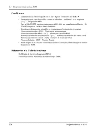 3.3 Programación de la línea RDSI
328 Programación de la RDSI
Condiciones
• Cada número de extensión puede ser de 2 a 4 dígitos, compuestos por de 0 a 9.
• Estos programas están disponibles cuando se selecciona “Multipoint” en el programa
[425] Configuración RDSI.
• Para la KX-TD1232, los números de puerto del 01 al 06 son para el sistema Maestro y del
07 al 12 son para el Esclavo, si está disponible.
• Los números de extensión asignables se programan con los siguientes programas.
Números de extensión – [003] Números de las extensiones
Números de extensión RDSI – [012] Número de extensión RDSI
Números de extensión de correo vocal – [118] Números de extensión del correo vocal
Números de extensión virtual – [124] Números de extensión virtual
Números flotantes – [813] Número flotante
• Puede asignar un MSN como extensión de destino. En este caso, añada un dígito al número
de extensión RDSI.
Referencias a la Guía de funciones
Red Digital de Servicios Integrados (RDSI)
Servicio de llamada Número de abonado múltiple (MSN)
 