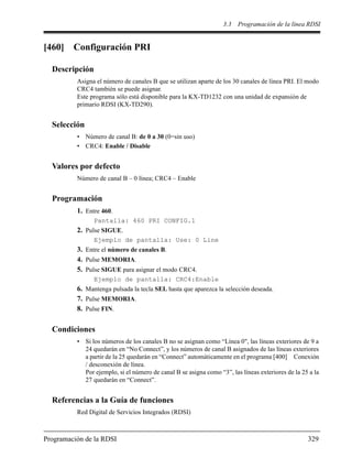 3.3 Programación de la línea RDSI
Programación de la RDSI 329
[460] Configuración PRI
Descripción
Asigna el número de canales B que se utilizan aparte de los 30 canales de línea PRI. El modo
CRC4 también se puede asignar.
Este programa sólo está disponible para la KX-TD1232 con una unidad de expansión de
primario RDSI (KX-TD290).
Selección
• Número de canal B: de 0 a 30 (0=sin uso)
• CRC4: Enable / Disable
Valores por defecto
Número de canal B – 0 línea; CRC4 – Enable
Programación
1. Entre 460.
Pantalla: 460 PRI CONFIG.1
2. Pulse SIGUE.
Ejemplo de pantalla: Use: 0 Line
3. Entre el número de canales B.
4. Pulse MEMORIA.
5. Pulse SIGUE para asignar el modo CRC4.
Ejemplo de pantalla: CRC4:Enable
6. Mantenga pulsada la tecla SEL hasta que aparezca la selección deseada.
7. Pulse MEMORIA.
8. Pulse FIN.
Condiciones
• Si los números de los canales B no se asignan como “Línea 0", las líneas exteriores de 9 a
24 quedarán en “No Connect”, y los números de canal B asignados de las líneas exteriores
a partir de la 25 quedarán en “Connect” automáticamente en el programa [400] Conexión
/ desconexión de línea.
Por ejemplo, si el número de canal B se asigna como “3”, las líneas exteriores de la 25 a la
27 quedarán en “Connect”.
Referencias a la Guía de funciones
Red Digital de Servicios Integrados (RDSI)
 