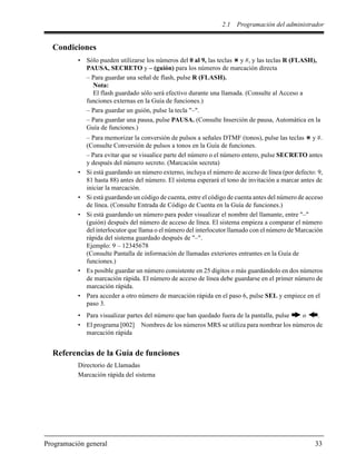 2.1 Programación del administrador
Programación general 33
Condiciones
• Sólo pueden utilizarse los números del 0 al 9, las teclas y #, y las teclas R (FLASH),
PAUSA, SECRETO y – (guión) para los números de marcación directa
– Para guardar una señal de flash, pulse R (FLASH).
Nota:
El flash guardado sólo será efectivo durante una llamada. (Consulte al Acceso a
funciones externas en la Guía de funciones.)
– Para guardar un guión, pulse la tecla "–".
– Para guardar una pausa, pulse PAUSA. (Consulte Inserción de pausa, Automática en la
Guía de funciones.)
– Para memorizar la conversión de pulsos a señales DTMF (tonos), pulse las teclas y #.
(Consulte Conversión de pulsos a tonos en la Guía de funciones.
– Para evitar que se visualice parte del número o el número entero, pulse SECRETO antes
y después del número secreto. (Marcación secreta)
• Si está guardando un número externo, incluya el número de acceso de línea (por defecto: 9,
81 hasta 88) antes del número. El sistema esperará el tono de invitación a marcar antes de
iniciar la marcación.
• Si está guardando un código de cuenta, entre el código de cuenta antes del número de acceso
de línea. (Consulte Entrada de Código de Cuenta en la Guía de funciones.)
• Si está guardando un número para poder visualizar el nombre del llamante, entre "–"
(guión) después del número de acceso de línea. El sistema empieza a comparar el número
del interlocutor que llama o el número del interlocutor llamado con el número de Marcación
rápida del sistema guardado después de "–".
Ejemplo: 9 – 12345678
(Consulte Pantalla de información de llamadas exteriores entrantes en la Guía de
funciones.)
• Es posible guardar un número consistente en 25 dígitos o más guardándolo en dos números
de marcación rápida. El número de acceso de línea debe guardarse en el primer número de
marcación rápida.
• Para acceder a otro número de marcación rápida en el paso 6, pulse SEL y empiece en el
paso 3.
• Para visualizar partes del número que han quedado fuera de la pantalla, pulse o .
• El programa [002] Nombres de los números MRS se utiliza para nombrar los números de
marcación rápida
Referencias de la Guía de funciones
Directorio de Llamadas
Marcación rápida del sistema
 