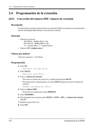 3.4 Programación de la extensión
332 Programación de la RDSI
3.4 Programación de la extensión
[611] Conversión del número DDI / número de extensión
Descripción
Se utiliza para convertir el número directo de extensión (DDI) en un número de extensión para
colocar una llamada DDI entrante a una extensión concreta.
Selección
• Número de conector:
KX-TD816 – de 01 a 16 (-1 / -2)
KX-TD1232 – de 01 a 64 (-1 / -2)
(-1 = primera parte, -2 = segunda parte)
• Número DDI: 6 dígitos (máx.)
Valores por defecto
Todos los conectores – Not Stored
Programación
1. Entre 611.
Pantalla: 611 EXT DDI #
2. Pulse SIGUE.
Pantalla: Jack NO?
3. Entre un número de conector.
Para entrar el número de conector 01, también puede pulsar SIGUE.
Para seleccionar la segunda parte (-2), pulse SIGUE después de entrar el número de
conector.
Ejemplo de pantalla: #01-1:
4. Entre un número DDI.
Para borrar la entrada actual, pulse BORRAR.
5. Pulse MEMORIA.
6. Para programar otro conector, pulse SIGUE o ANTE, o SEL y el número de conector
deseado.
7. Repita los pasos del 4 al 6.
8. Pulse FIN.
 