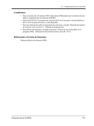 3.4 Programación de la extensión
Programación de la RDSI 333
Condiciones
• Hay un máximo de 128 números DDI. Cada número DDI puede tener un máximo de seis
dígitos, compuestos por los números del 0 al 9.
• Para la KX-TD1232, los números de conector del 01 al 32 son para el sistema Maestro y
del 33 al 64 son para el Esclavo, si está disponible.
• Para más información sobre la numeración de conectores, consulte “Rotación del número
de conector” en la sección 1.3 Métodos de programación.
• Para utilizar este programa, se puede seleccionar "número de conversión DDI" en el
programa [990] Información adicional del sistema, Área 06 - bit 13.
Referencias a la Guía de funciones
Números directos de extensión (DDI)
 