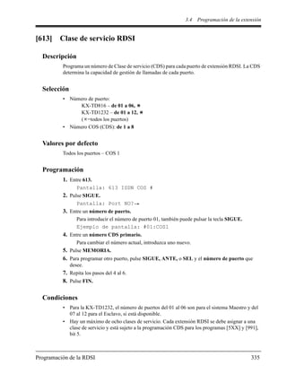 3.4 Programación de la extensión
Programación de la RDSI 335
[613] Clase de servicio RDSI
Descripción
Programa un número de Clase de servicio (CDS) para cada puerto de extensión RDSI. La CDS
determina la capacidad de gestión de llamadas de cada puerto.
Selección
• Número de puerto:
KX-TD816 – de 01 a 06,
KX-TD1232 – de 01 a 12,
( =todos los puertos)
• Número COS (CDS): de 1 a 8
Valores por defecto
Todos los puertos – COS 1
Programación
1. Entre 613.
Pantalla: 613 ISDN COS #
2. Pulse SIGUE.
Pantalla: Port NO?
3. Entre un número de puerto.
Para introducir el número de puerto 01, también puede pulsar la tecla SIGUE.
Ejemplo de pantalla: #01:COS1
4. Entre un número CDS primario.
Para cambiar el número actual, introduzca uno nuevo.
5. Pulse MEMORIA.
6. Para programar otro puerto, pulse SIGUE, ANTE, o SEL y el número de puerto que
desee.
7. Repita los pasos del 4 al 6.
8. Pulse FIN.
Condiciones
• Para la KX-TD1232, el número de puertos del 01 al 06 son para el sistema Maestro y del
07 al 12 para el Esclavo, si está disponible.
• Hay un máximo de ocho clases de servicio. Cada extensión RDSI se debe asignar a una
clase de servicio y está sujeto a la programación CDS para los programas [5XX] y [991],
bit 5.
 