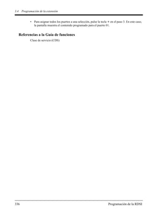 3.4 Programación de la extensión
336 Programación de la RDSI
• Para asignar todos los puertos a una selección, pulse la tecla en el paso 3. En este caso,
la pantalla muestra el contenido programado para el puerto 01.
Referencias a la Guía de funciones
Clase de servicio (CDS)
 