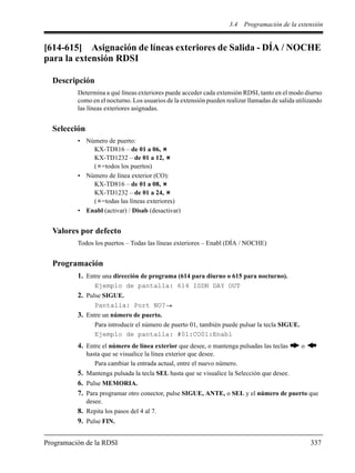 3.4 Programación de la extensión
Programación de la RDSI 337
[614-615] Asignación de líneas exteriores de Salida - DÍA / NOCHE
para la extensión RDSI
Descripción
Determina a qué líneas exteriores puede acceder cada extensión RDSI, tanto en el modo diurno
como en el nocturno. Los usuarios de la extensión pueden realizar llamadas de salida utilizando
las líneas exteriores asignadas.
Selección
• Número de puerto:
KX-TD816 – de 01 a 06,
KX-TD1232 – de 01 a 12,
( =todos los puertos)
• Número de línea exterior (CO):
KX-TD816 – de 01 a 08,
KX-TD1232 – de 01 a 24,
( =todas las líneas exteriores)
• Enabl (activar) / Disab (desactivar)
Valores por defecto
Todos los puertos – Todas las líneas exteriores – Enabl (DÍA / NOCHE)
Programación
1. Entre una dirección de programa (614 para diurno o 615 para nocturno).
Ejemplo de pantalla: 614 ISDN DAY OUT
2. Pulse SIGUE.
Pantalla: Port NO?
3. Entre un número de puerto.
Para introducir el número de puerto 01, también puede pulsar la tecla SIGUE.
Ejemplo de pantalla: #01:CO01:Enabl
4. Entre el número de línea exterior que desee, o mantenga pulsadas las teclas o
hasta que se visualice la línea exterior que desee.
Para cambiar la entrada actual, entre el nuevo número.
5. Mantenga pulsada la tecla SEL hasta que se visualice la Selección que desee.
6. Pulse MEMORIA.
7. Para programar otro conector, pulse SIGUE, ANTE, o SEL y el número de puerto que
desee.
8. Repita los pasos del 4 al 7.
9. Pulse FIN.
 