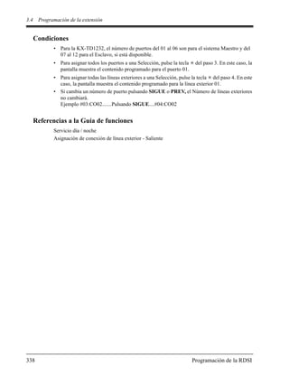 3.4 Programación de la extensión
338 Programación de la RDSI
Condiciones
• Para la KX-TD1232, el número de puertos del 01 al 06 son para el sistema Maestro y del
07 al 12 para el Esclavo, si está disponible.
• Para asignar todos los puertos a una Selección, pulse la tecla del paso 3. En este caso, la
pantalla muestra el contenido programado para el puerto 01.
• Para asignar todas las líneas exteriores a una Selección, pulse la tecla del paso 4. En este
caso, la pantalla muestra el contenido programado para la línea exterior 01.
• Si cambia un número de puerto pulsando SIGUE o PREV, el Número de líneas exteriores
no cambiará.
Ejemplo #03:CO02.......Pulsando SIGUE....#04:CO02
Referencias a la Guía de funciones
Servicio día / noche
Asignación de conexión de línea exterior - Saliente
 