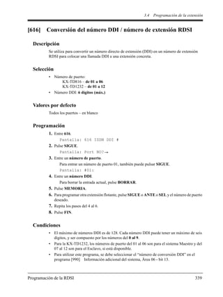 3.4 Programación de la extensión
Programación de la RDSI 339
[616] Conversión del número DDI / número de extensión RDSI
Descripción
Se utiliza para convertir un número directo de extensión (DDI) en un número de extensión
RDSI para colocar una llamada DDI a una extensión concreta.
Selección
• Número de puerto:
KX-TD816 – de 01 a 06
KX-TD1232 – de 01 a 12
• Número DDI: 6 dígitos (máx.)
Valores por defecto
Todos los puertos – en blanco
Programación
1. Entre 616.
Pantalla: 616 ISDN DDI #
2. Pulse SIGUE.
Pantalla: Port NO?
3. Entre un número de puerto.
Para entrar un número de puerto 01, también puede pulsar SIGUE.
Pantalla: #01:
4. Entre un número DDI.
Para borrar la entrada actual, pulse BORRAR.
5. Pulse MEMORIA.
6. Para programar otra extensión flotante, pulse SIGUE o ANTE o SEL y el número de puerto
deseado.
7. Repita los pasos del 4 al 6.
8. Pulse FIN.
Condiciones
• El máximo de números DDI es de 128. Cada número DDI puede tener un máximo de seis
dígitos, y ser compuesto por los números del 0 al 9.
• Para la KX-TD1232, los números de puerto del 01 al 06 son para el sistema Maestro y del
07 al 12 son para el Esclavo, si está disponible.
• Para utilizar este programa, se debe seleccionar el “número de conversión DDI” en el
programa [990] Información adicional del sistema, Área 06 - bit 13.
 
