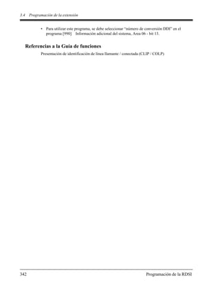 3.4 Programación de la extensión
342 Programación de la RDSI
• Para utilizar este programa, se debe seleccionar “número de conversión DDI” en el
programa [990] Información adicional del sistema, Area 06 - bit 13.
Referencias a la Guía de funciones
Presentación de identificación de línea llamante / conectada (CLIP / COLP)
 