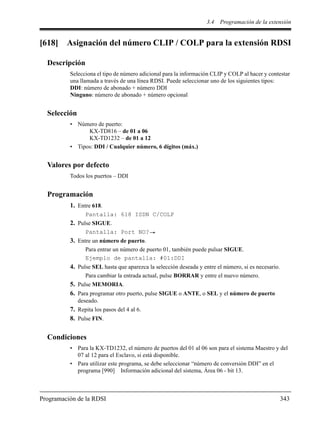3.4 Programación de la extensión
Programación de la RDSI 343
[618] Asignación del número CLIP / COLP para la extensión RDSI
Descripción
Selecciona el tipo de número adicional para la información CLIP y COLP al hacer y contestar
una llamada a través de una línea RDSI. Puede seleccionar uno de los siguientes tipos:
DDI: número de abonado + número DDI
Ninguno: número de abonado + número opcional
Selección
• Número de puerto:
KX-TD816 – de 01 a 06
KX-TD1232 – de 01 a 12
• Tipos: DDI / Cualquier número, 6 dígitos (máx.)
Valores por defecto
Todos los puertos – DDI
Programación
1. Entre 618.
Pantalla: 618 ISDN C/COLP
2. Pulse SIGUE.
Pantalla: Port NO?
3. Entre un número de puerto.
Para entrar un número de puerto 01, también puede pulsar SIGUE.
Ejemplo de pantalla: #01:DDI
4. Pulse SEL hasta que aparezca la selección deseada y entre el número, si es necesario.
Para cambiar la entrada actual, pulse BORRAR y entre el nuevo número.
5. Pulse MEMORIA.
6. Para programar otro puerto, pulse SIGUE o ANTE, o SEL y el número de puerto
deseado.
7. Repita los pasos del 4 al 6.
8. Pulse FIN.
Condiciones
• Para la KX-TD1232, el número de puertos del 01 al 06 son para el sistema Maestro y del
07 al 12 para el Esclavo, si está disponible.
• Para utilizar este programa, se debe seleccionar “número de conversión DDI” en el
programa [990] Información adicional del sistema, Área 06 - bit 13.
 