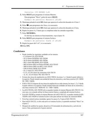 4.1 Programación del sistema
Programación de la E1 347
Pantalla: 109 EXPAND C,E1
2. Pulse SIGUE para programar el sistema Maestro.
Para programar "Slave", pulse de nuevo SIGUE.
Ejemplo de pantalla: Master:C ;E1;E2
3. Mantenga pulsada la tecla SEL hasta que aparezca la selección deseada en el Área 1.
4. Pulse para programar otra Área, si es necesario.
5. Mantenga pulsada la tecla SEL hasta que aparezca la selección deseada en el Área.
6. Repita los pasos 4 y 5 hasta que se completen todas las entradas requeridas.
7. Pulse MEMORIA.
Si sólo hay un sistema en funcionamiento, vaya al paso 10.
8. Pulse SIGUE para programar el sistema Esclavo.
Ejemplo de pantalla: Slave :C ;E1;E2
9. Repita los pasos del 3 al 7, si es necesario.
10.Pulse FIN.
Condiciones
• Puede instalar las siguientes unidades en las ranuras.
– C (4-líneas LN): KX-TD180
– S2 (2-líneas S0 RDSI): KX-TD280
– S6 (6-líneas S0 RDSI): KX-TD286
– PR (1-línea PRI RDSI): KX-TD290
– BD (4-líneas DID con Pulsos/DTMF): KX-TD185
– MD (4-líneas DID con MFC): KX-TD185
– EM (4-líneas E&M): KX-TD184
– EL (1-línea E1): KX-TD188
– E, E1, E2 (8-Líneas de extensión): KX-TD170
– A, A1, A2 (16-líneas TR): KX-TD174
• Existen dos áreas de ampliación en el KX-TD816, las áreas 1 y 2 desde la parte inferior a
la superior. Puede instalar una unidad de línea de extensión y una línea exterior (LN / RDSI
S0 / DID / E&M).
• El KX-TD1232 dispone de tres áreas de ampliación en cada sistema, las áreas 1, 2 y 3 desde
la parte inferior a la superior. Puede instalar hasta dos unidades de líneas de la extensión y
una línea exterior (LN / RDSI S0 / E1 / DID / E&M).
• Las KX-TD188 y KX-TD290 sólo se pueden instalar al sistema Maestro KX-TD1232. En
este caso, no se puede utilizar la línea exterior básica y ampliada del sistema Esclavo.
• Si la KX-TD290 se instala al sistema Maestro de la KX-TD1232, se pueden instalar la KX-
TD280 o KX-TD286 al sistema Esclavo sólo para utilizar las líneas de extensión RDSI.
• Si no hay central esclava instalada, ignore los pasos 8 y 9 para el KX-TD1232.
• Para la KX-TD1232, si sólo está activo el sistema Esclavo, la pantalla mostrará “Slave” en
el paso 2.
• Después de cambiar los ajuste, desactive el Conmutador de alimentación y actívelo de
nuevo. Sino, permanecerá el ajuste anterior.
 