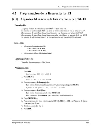 4.2 Programación de la línea exterior E1
Programación de la E1 349
4.2 Programación de la línea exterior E1
[418] Asignación del número de la línea exterior para RDSI / E1
Descripción
Asigna el número de teléfono de la red RDSI o de la línea E1.
El número de teléfono de la RDSI se envía al interlocutor llamado con la función CLIP
(Presentación de identificación de línea llamante) y al llamante con la función COLP
(Presentación de identificación de línea conectada) ofrecida por el servicio de la red RDSI.
Su número de teléfono de línea E1 se envía al interlocutor llamado (ANI saliente).
Selección
• Número de línea exterior (CO):
KX-TD816 – de 01 a 08
KX-TD1232 – de 01 a 54
• Número de teléfono: 16 dígitos (máx.)
Valores por defecto
Todas las líneas exteriores – Not Stored
Programación
1. Entre 418.
Pantalla: 418 CO LINE #
2. Pulse SIGUE.
Pantalla: CO Line NO?
3. Entre un número de línea exterior.
Para entrar el número de línea exterior 01, también puede pulsar SIGUE.
Ejemplo de pantalla: CO01:Not Stored
4. Entre un número de teléfono.
Para borrar el número actual, pulse BORRAR.
Para cambiarlo, pulse BORRAR e introduzca un número nuevo.
5. Pulse MEMORIA.
6. Para programar otra línea exterior, pulse SIGUE, PREV, o SEL y el Número de líneas
exteriores que desee.
7. Repita los pasos del 4 al 6.
8. Pulse FIN.
 
