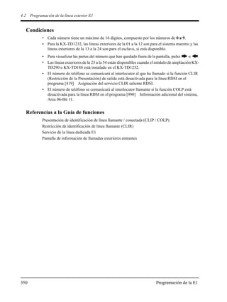 4.2 Programación de la línea exterior E1
350 Programación de la E1
Condiciones
• Cada número tiene un máximo de 16 dígitos, compuesto por los números de 0 a 9.
• Para la KX-TD1232, las líneas exteriores de la 01 a la 12 son para el sistema maestro y las
líneas exteriores de la 13 a la 24 son para el esclavo, si está disponible.
• Para visualizar las partes del número que han quedado fuera de la pantalla, pulse o .
• Las líneas exteriores de la 25 a la 54 están disponibles cuando el módulo de ampliación KX-
TD290 o KX-TD188 está instalado en el KX-TD1232.
• El número de teléfono se comunicará al interlocutor al que ha llamado si la función CLIR
(Restricción de la Presentación) de salida está desactivada para la línea RDSI en el
programa [419] Asignación del servicio CLIR saliente RDSI.
• El número de teléfono se comunicará al interlocutor llamante si la función COLP está
desactivada para la línea RDSI en el programa [990] Información adicional del sistema,
Area 06-Bit 11.
Referencias a la Guía de funciones
Presentación de identificación de línea llamante / conectada (CLIP / COLP)
Restricción de identificación de línea llamante (CLIR)
Servicio de la línea dedicada E1
Pantalla de información de llamadas exteriores entrantes
 
