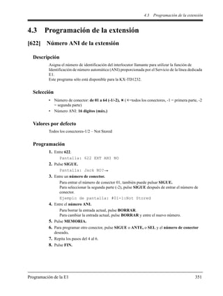 4.3 Programación de la extensión
Programación de la E1 351
4.3 Programación de la extensión
[622] Número ANI de la extensión
Descripción
Asigna el número de identificación del interlocutor llamante para utilizar la función de
Identificación de número automática (ANI) proporcionada por el Servicio de la línea dedicada
E1.
Este programa sólo está disponible para la KX-TD1232.
Selección
• Número de conector: de 01 a 64 (-1/-2), ( =todos los conectores, -1 = primera parte, -2
= segunda parte)
• Número ANI: 16 dígitos (máx.)
Valores por defecto
Todos los conectores-1/2 – Not Stored
Programación
1. Entre 622.
Pantalla: 622 EXT ANI NO
2. Pulse SIGUE.
Pantalla: Jack NO?
3. Entre un número de conector.
Para entrar el número de conector 01, también puede pulsar SIGUE.
Para seleccionar la segunda parte (-2), pulse SIGUE después de entrar el número de
conector.
Ejemplo de pantalla: #01-1:Not Stored
4. Entre el número ANI.
Para borrar la entrada actual, pulse BORRAR.
Para cambiar la entrada actual, pulse BORRAR y entre el nuevo número.
5. Pulse MEMORIA.
6. Para programar otro conector, pulse SIGUE o ANTE, o SEL y el número de conector
deseado.
7. Repita los pasos del 4 al 6.
8. Pulse FIN.
 