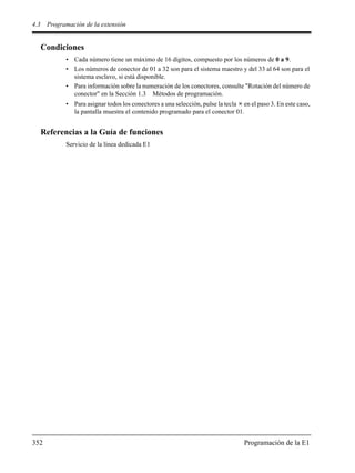 4.3 Programación de la extensión
352 Programación de la E1
Condiciones
• Cada número tiene un máximo de 16 dígitos, compuesto por los números de 0 a 9.
• Los números de conector de 01 a 32 son para el sistema maestro y del 33 al 64 son para el
sistema esclavo, si está disponible.
• Para información sobre la numeración de los conectores, consulte "Rotación del número de
conector" en la Sección 1.3 Métodos de programación.
• Para asignar todos los conectores a una selección, pulse la tecla en el paso 3. En este caso,
la pantalla muestra el contenido programado para el conector 01.
Referencias a la Guía de funciones
Servicio de la línea dedicada E1
 