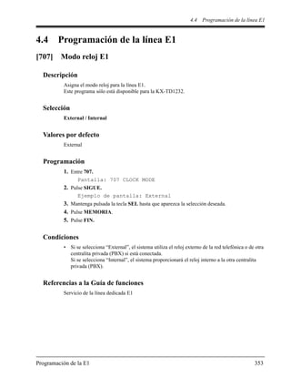 4.4 Programación de la línea E1
Programación de la E1 353
4.4 Programación de la línea E1
[707] Modo reloj E1
Descripción
Asigna el modo reloj para la línea E1.
Este programa sólo está disponible para la KX-TD1232.
Selección
External / Internal
Valores por defecto
External
Programación
1. Entre 707.
Pantalla: 707 CLOCK MODE
2. Pulse SIGUE.
Ejemplo de pantalla: External
3. Mantenga pulsada la tecla SEL hasta que aparezca la selección deseada.
4. Pulse MEMORIA.
5. Pulse FIN.
Condiciones
• Si se selecciona “External”, el sistema utiliza el reloj externo de la red telefónica o de otra
centralita privada (PBX) si está conectada.
Si se selecciona “Internal”, el sistema proporcionará el reloj interno a la otra centralita
privada (PBX).
Referencias a la Guía de funciones
Servicio de la línea dedicada E1
 