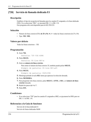 4.4 Programación de la línea E1
354 Programación de la E1
[720] Servicio de llamada dedicada E1
Descripción
Establece el tipo de recepción de llamadas para los canales E1 asignados a la línea dedicada
(TIE). Si se selecciona “DIL”, se ejecutará DIL 1:1 o DIL 1:N.
Este programa sólo está disponible para la KX-TD1232.
Selección
• Número de línea exterior (CO): de 25 a 54, ( = todas las líneas exteriores de 25 a 54)
• Tipo: TIE / DIL
Valores por defecto
Todas las líneas exteriores – TIE
Programación
1. Entre 720.
Pantalla: 720 TIE RING
2. Pulse SIGUE.
Pantalla: CO Line NO?
3. Entre un número de línea exterior.
Para entrar el número de línea exterior 25, también puede pulsar SIGUE.
Ejemplo de pantalla: CO Line NO? 25
4. Pulse SIGUE.
Ejemplo de pantalla: CO25:TIE
5. Mantenga pulsada la tecla SEL hasta que aparezca la selección deseada.
6. Pulse MEMORIA.
7. Para programar otra línea exterior, pulse SIGUE o ANTE, o SEL y el número de línea
exterior deseado.
8. Repita los pasos del 4 al 7.
9. Pulse FIN.
Condiciones
• Si se selecciona “TIE” para los canales E1 asignados a DR2, se ejecutaran los DID, pero no
DIL 1:1 ni DIL 1:N.
Referencias a la Guía de funciones
Servicio de la línea dedicada E1
Servicio de líneas dedicadas E&M
 