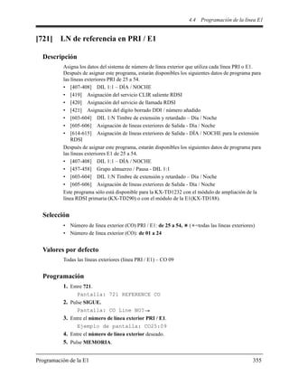 4.4 Programación de la línea E1
Programación de la E1 355
[721] LN de referencia en PRI / E1
Descripción
Asigna los datos del sistema de número de línea exterior que utiliza cada línea PRI o E1.
Después de asignar este programa, estarán disponibles los siguientes datos de programa para
las líneas exteriores PRI de 25 a 54.
• [407-408] DIL 1:1 – DÍA / NOCHE
• [419] Asignación del servicio CLIR saliente RDSI
• [420] Asignación del servicio de llamada RDSI
• [421] Asignación del dígito borrado DDI / número añadido
• [603-604] DIL 1:N Timbre de extensión y retardado – Día / Noche
• [605-606] Asignación de líneas exteriores de Salida - Día / Noche
• [614-615] Asignación de líneas exteriores de Salida - DÍA / NOCHE para la extensión
RDSI
Después de asignar este programa, estarán disponibles los siguientes datos de programa para
las líneas exteriores E1 de 25 a 54.
• [407-408] DIL 1:1 – DÍA / NOCHE
• [457-458] Grupo almuerzo / Pausa - DIL 1:1
• [603-604] DIL 1:N Timbre de extensión y retardado – Día / Noche
• [605-606] Asignación de líneas exteriores de Salida - Día / Noche
Este programa sólo está disponible para la KX-TD1232 con el módulo de ampliación de la
línea RDSI primaria (KX-TD290) o con el módulo de la E1(KX-TD188).
Selección
• Número de línea exterior (CO) PRI / E1: de 25 a 54, ( =todas las líneas exteriores)
• Número de línea exterior (CO): de 01 a 24
Valores por defecto
Todas las líneas exteriores (línea PRI / E1) – CO 09
Programación
1. Entre 721.
Pantalla: 721 REFERENCE CO
2. Pulse SIGUE.
Pantalla: CO Line NO?
3. Entre el número de línea exterior PRI / E1.
Ejemplo de pantalla: CO25:09
4. Entre el número de línea exterior deseado.
5. Pulse MEMORIA.
 