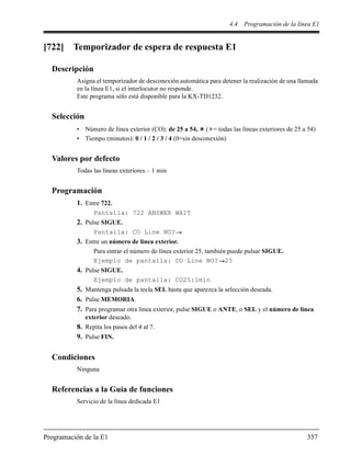 4.4 Programación de la línea E1
Programación de la E1 357
[722] Temporizador de espera de respuesta E1
Descripción
Asigna el temporizador de desconexión automática para detener la realización de una llamada
en la línea E1, si el interlocutor no responde.
Este programa sólo está disponible para la KX-TD1232.
Selección
• Número de línea exterior (CO): de 25 a 54, ( = todas las líneas exteriores de 25 a 54)
• Tiempo (minutos): 0 / 1 / 2 / 3 / 4 (0=sin desconexión)
Valores por defecto
Todas las líneas exteriores – 1 min
Programación
1. Entre 722.
Pantalla: 722 ANSWER WAIT
2. Pulse SIGUE.
Pantalla: CO Line NO?
3. Entre un número de línea exterior.
Para entrar el número de línea exterior 25, también puede pulsar SIGUE.
Ejemplo de pantalla: CO Line NO? 25
4. Pulse SIGUE.
Ejemplo de pantalla: CO25:1min
5. Mantenga pulsada la tecla SEL hasta que aparezca la selección deseada.
6. Pulse MEMORIA.
7. Para programar otra línea exterior, pulse SIGUE o ANTE, o SEL y el número de línea
exterior deseado.
8. Repita los pasos del 4 al 7.
9. Pulse FIN.
Condiciones
Ninguna
Referencias a la Guía de funciones
Servicio de la línea dedicada E1
 